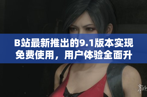 B站最新推出的9.1版本实现免费使用，用户体验全面升级