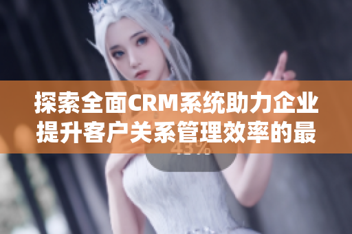 探索全面CRM系统助力企业提升客户关系管理效率的最佳实践