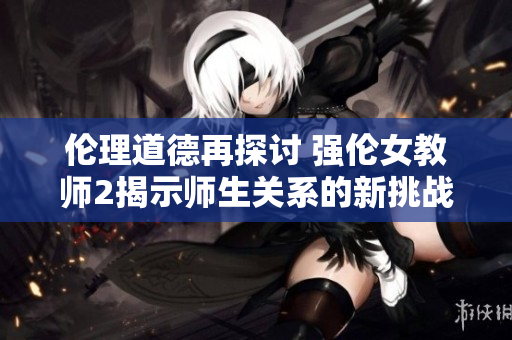 伦理道德再探讨 强伦女教师2揭示师生关系的新挑战与思考