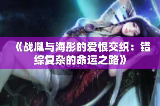 《战胤与海彤的爱恨交织：错综复杂的命运之路》