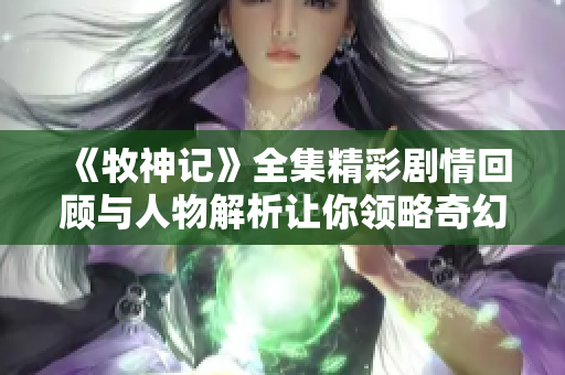 《牧神记》全集精彩剧情回顾与人物解析让你领略奇幻世界的魅力