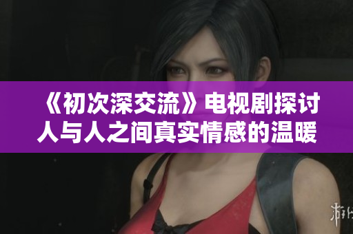 《初次深交流》电视剧探讨人与人之间真实情感的温暖旅程