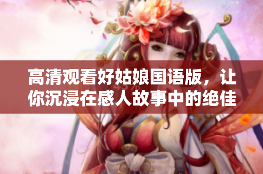 高清观看好姑娘国语版，让你沉浸在感人故事中的绝佳体验