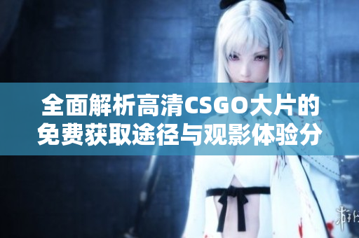 全面解析高清CSGO大片的免费获取途径与观影体验分享