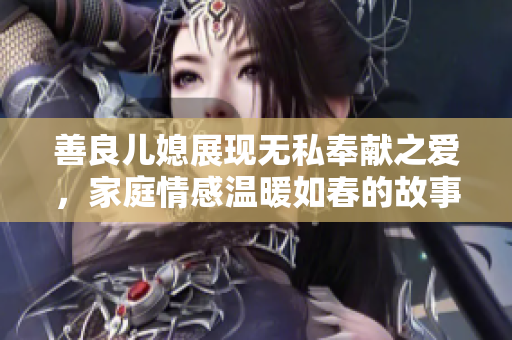 善良儿媳展现无私奉献之爱，家庭情感温暖如春的故事