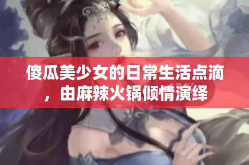 傻瓜美少女的日常生活点滴，由麻辣火锅倾情演绎