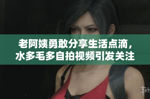 老阿姨勇敢分享生活点滴，水多毛多自拍视频引发关注与讨论