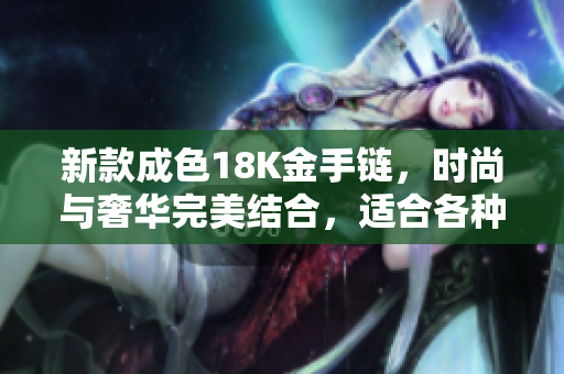 新款成色18K金手链，时尚与奢华完美结合，适合各种场合佩戴