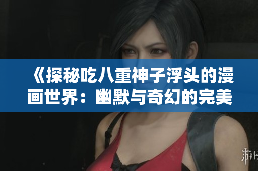 《探秘吃八重神子浮头的漫画世界：幽默与奇幻的完美结合》
