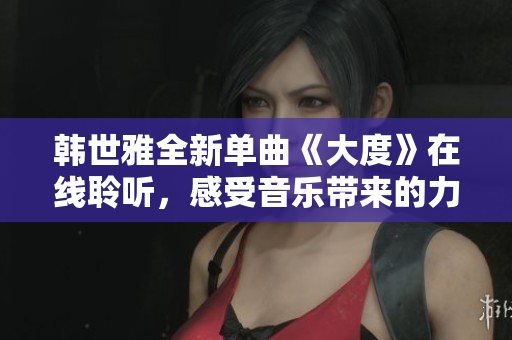 韩世雅全新单曲《大度》在线聆听，感受音乐带来的力量与魅力