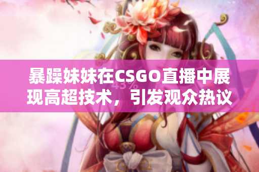暴躁妹妹在CSGO直播中展现高超技术，引发观众热议和狂欢