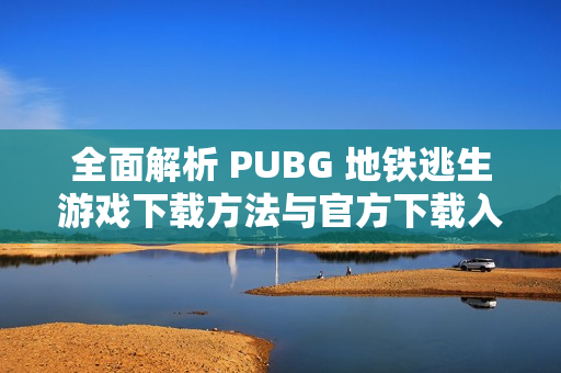 全面解析 PUBG 地铁逃生游戏下载方法与官方下载入口详解