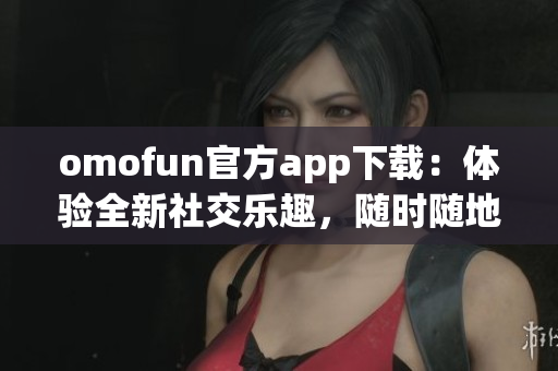 omofun官方app下载：体验全新社交乐趣，随时随地连接世界好友