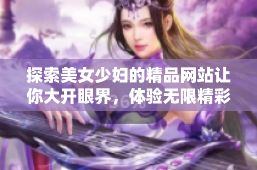 探索美女少妇的精品网站让你大开眼界，体验无限精彩内容！