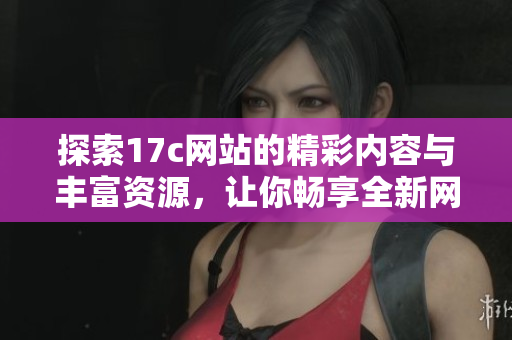 探索17c网站的精彩内容与丰富资源，让你畅享全新网络体验与便利服务