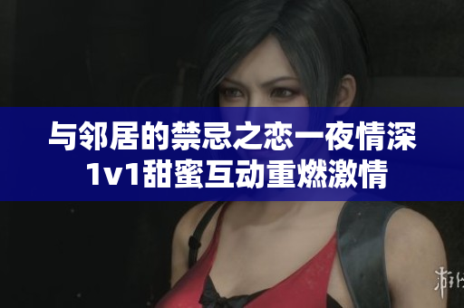 与邻居的禁忌之恋一夜情深 1v1甜蜜互动重燃激情