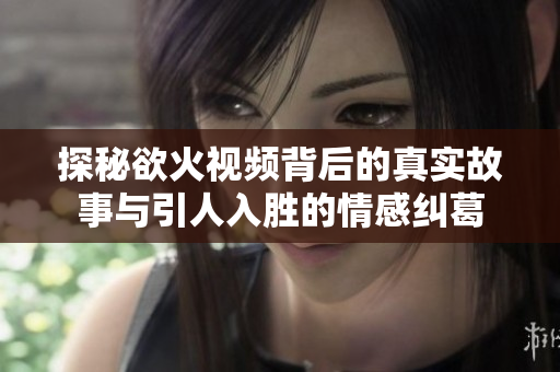 探秘欲火视频背后的真实故事与引人入胜的情感纠葛