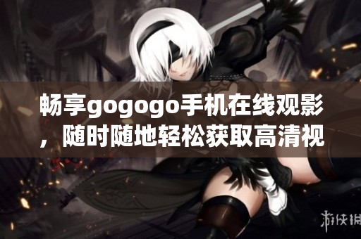 畅享gogogo手机在线观影，随时随地轻松获取高清视频资源