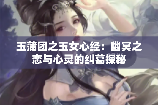 玉蒲团之玉女心经：幽冥之恋与心灵的纠葛探秘
