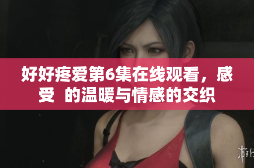 好好疼爱第6集在线观看，感受  的温暖与情感的交织