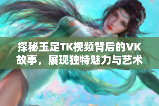探秘玉足TK视频背后的VK故事，展现独特魅力与艺术价值