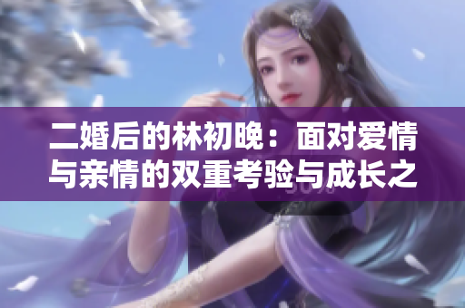 二婚后的林初晚：面对爱情与亲情的双重考验与成长之路
