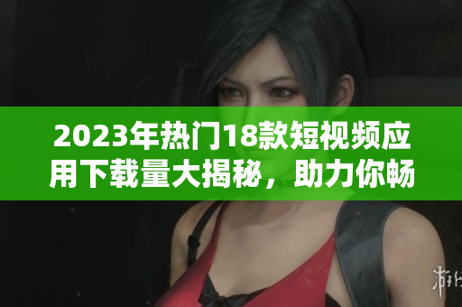 2023年热门18款短视频应用下载量大揭秘，助力你畅享精彩视频内容