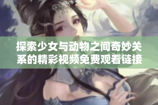探索少女与动物之间奇妙关系的精彩视频免费观看链接分享