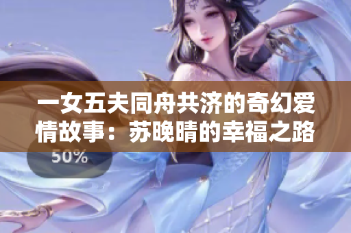 一女五夫同舟共济的奇幻爱情故事：苏晚晴的幸福之路