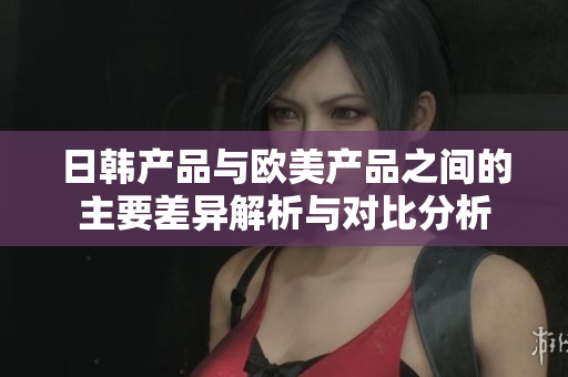日韩产品与欧美产品之间的主要差异解析与对比分析
