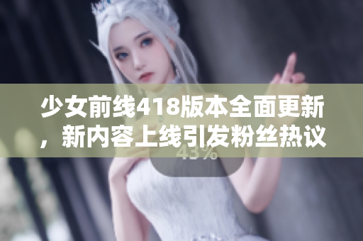 少女前线418版本全面更新，新内容上线引发粉丝热议和期待