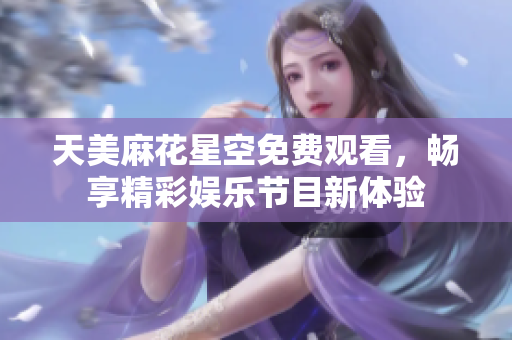 天美麻花星空免费观看，畅享精彩娱乐节目新体验