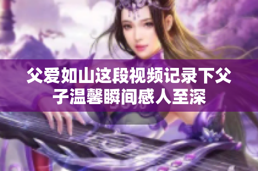 父爱如山这段视频记录下父子温馨瞬间感人至深