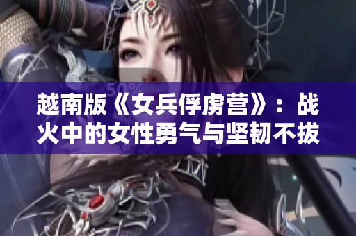 越南版《女兵俘虏营》：战火中的女性勇气与坚韧不拔的故事