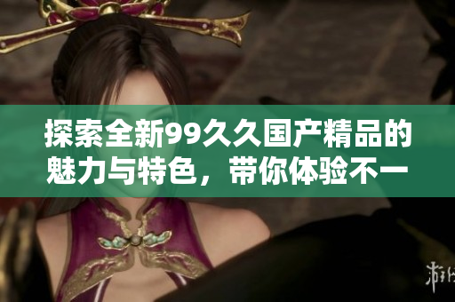 探索全新99久久国产精品的魅力与特色，带你体验不一样的精彩世界