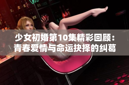 少女初婚第10集精彩回顾：青春爱情与命运抉择的纠葛展开