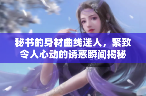 秘书的身材曲线迷人，紧致令人心动的诱惑瞬间揭秘
