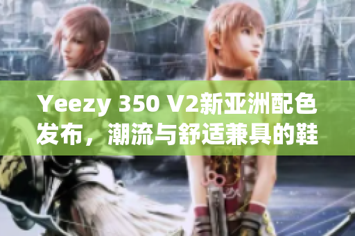 Yeezy 350 V2新亚洲配色发布，潮流与舒适兼具的鞋款选择