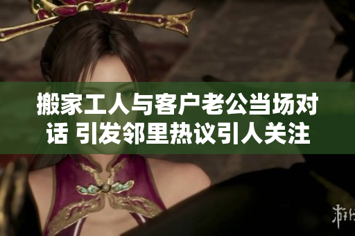 搬家工人与客户老公当场对话 引发邻里热议引人关注