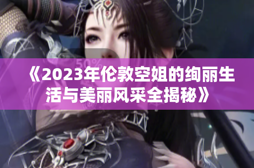 《2023年伦敦空姐的绚丽生活与美丽风采全揭秘》