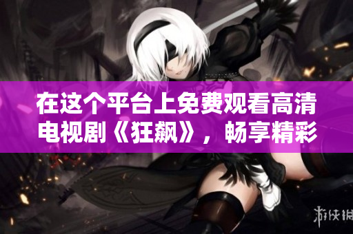 在这个平台上免费观看高清电视剧《狂飙》，畅享精彩剧情与感人故事