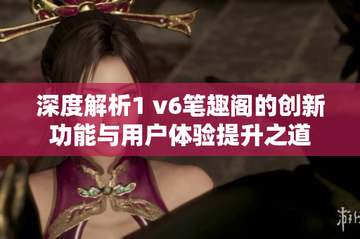 深度解析1 v6笔趣阁的创新功能与用户体验提升之道