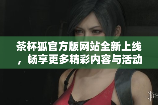 茶杯狐官方版网站全新上线，畅享更多精彩内容与活动等你来体验