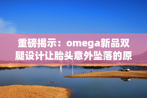 重磅揭示：omega新品双腿设计让胎头意外坠落的原因分析与启示