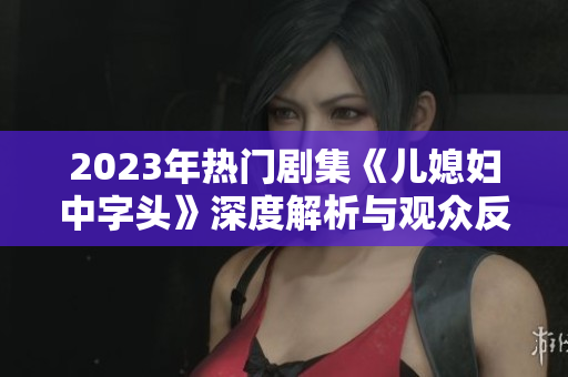 2023年热门剧集《儿媳妇中字头》深度解析与观众反馈探讨