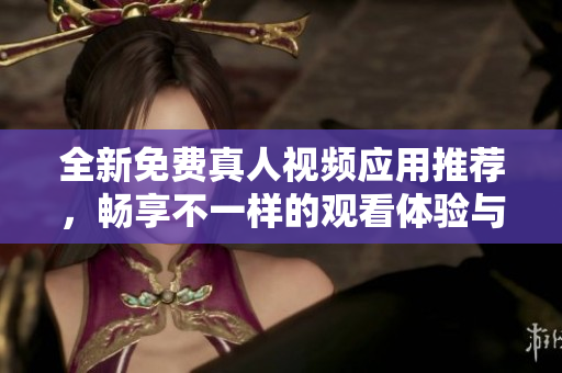 全新免费真人视频应用推荐，畅享不一样的观看体验与社交乐趣