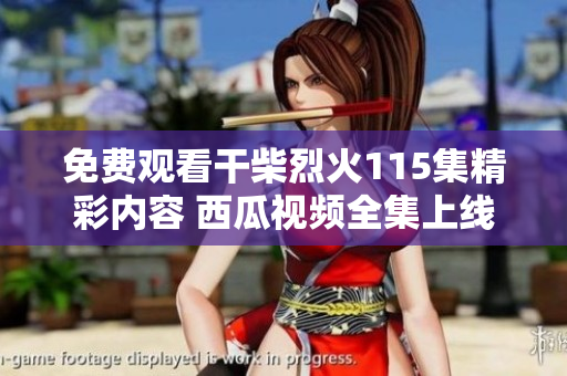 免费观看干柴烈火115集精彩内容 西瓜视频全集上线等你来享受