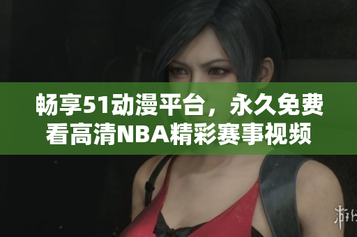 畅享51动漫平台，永久免费看高清NBA精彩赛事视频