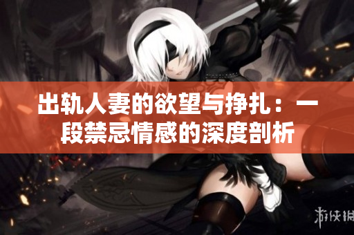 出轨人妻的欲望与挣扎：一段禁忌情感的深度剖析