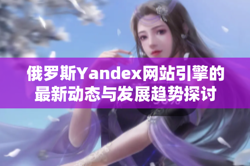 俄罗斯Yandex网站引擎的最新动态与发展趋势探讨